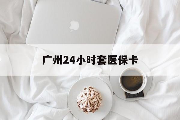深圳广州24小时套医保卡(广州哪里有套医保卡地方)