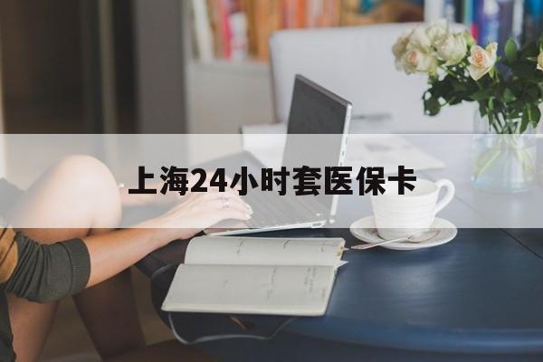 深圳上海24小时套医保卡(上海套医保卡一般几个点)
